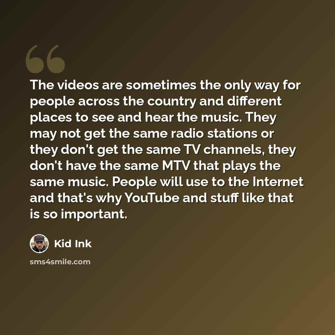 “The videos are sometimes the only way for people across the country and different places to see and hear the music. They may not get the same radio stations or they don't get the same TV channels, they don't have the same MTV that plays the same music. People will use to the Internet and that's…” quote by Kid Ink