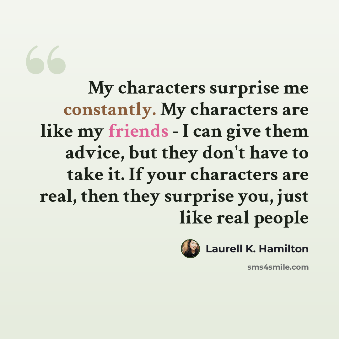 “My characters surprise me constantly. My characters are like my friends - I can give them advice, but they don't have to take it. If your characters are real, then they surprise you, just like real people” quote by Laurell K. Hamilton