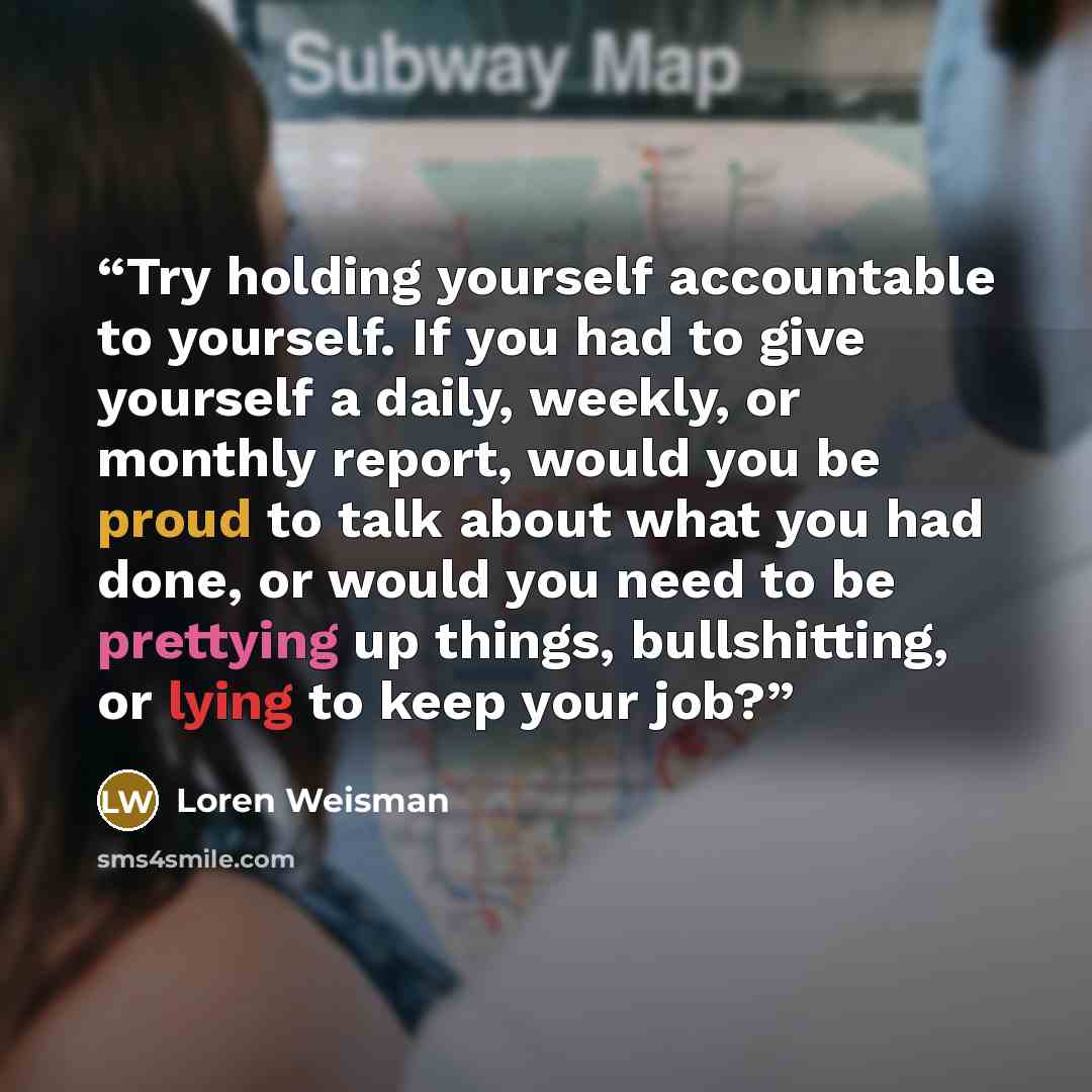 “Try holding yourself accountable to yourself. If you had to give yourself a daily, weekly, or monthly report, would you be proud to talk about what you had done, or would you need to be prettying up things, bullshitting, or lying to keep your job?” quote by Loren Weisman
