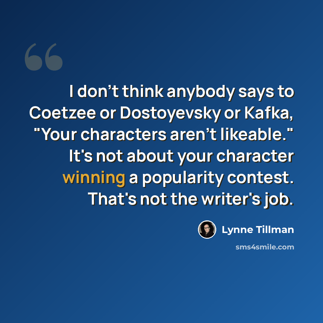 “I don't think anybody says to Coetzee or Dostoyevsky or Kafka, "Your characters aren't likeable." It's not about your character winning a popularity contest. That's not the writer's job.” quote by Lynne Tillman