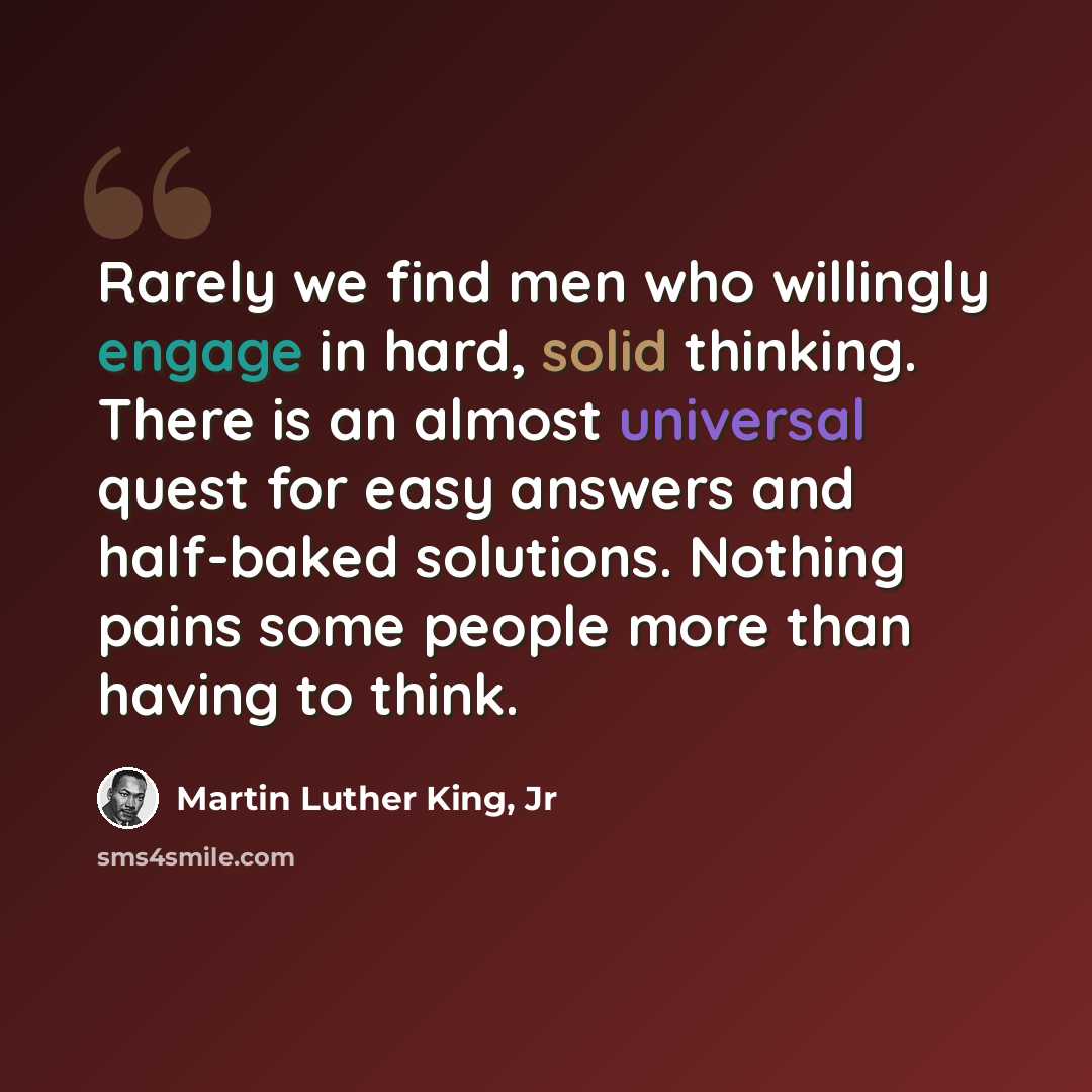 “Rarely we find men who willingly engage in hard, solid thinking. There is an almost universal quest for easy answers and half-baked solutions. Nothing pains some people more than having to think.” quote by Martin Luther King, Jr