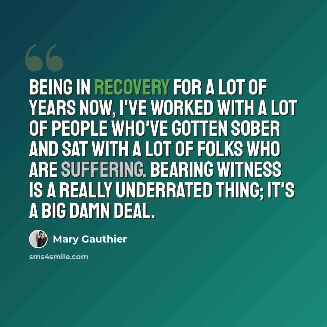 “Being in recovery for a lot of years now, I've worked with a lot of people who've gotten sober and sat with a lot of folks who are suffering. Bearing witness is a really underrated thing; it's a big damn deal.” quote by Mary Gauthier
