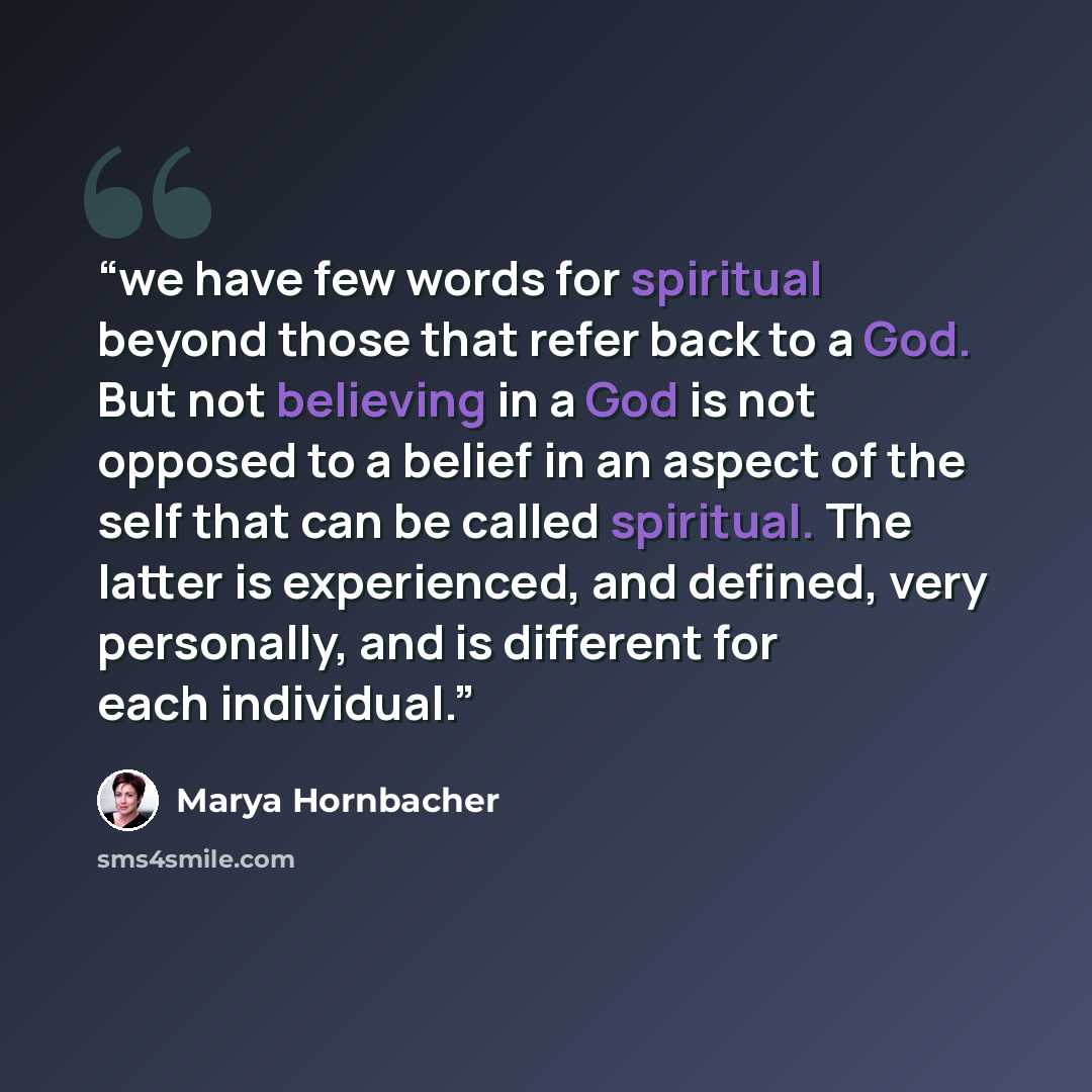“we have few words for spiritual beyond those that refer back to a God. But not believing in a God is not opposed to a belief in an aspect of the self that can be called spiritual. The latter is experienced, and defined, very personally, and is different for each individual.” quote by Marya Hornbacher