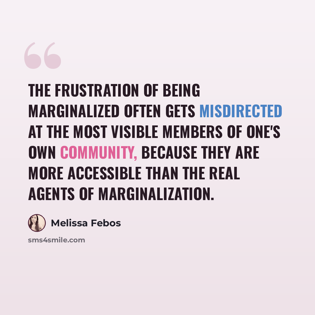 “The frustration of being marginalized often gets misdirected at the most visible members of one's own community, because they are more accessible than the real agents of marginalization.” quote by Melissa Febos