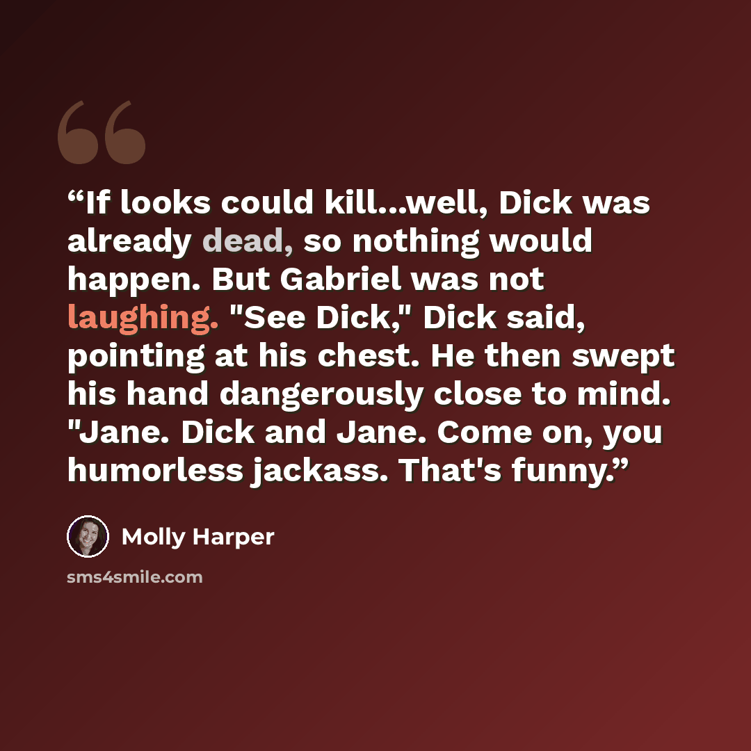 “If looks could kill...well, Dick was already dead, so nothing would happen. But Gabriel was not laughing. "See Dick," Dick said, pointing at his chest. He then swept his hand dangerously close to mind. "Jane. Dick and Jane. Come on, you humorless jackass. That's funny.” quote by Molly Harper
