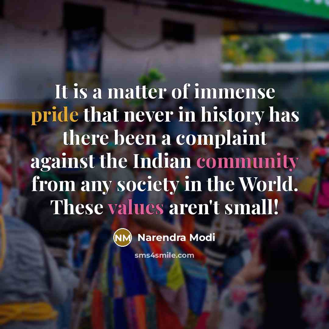 “It is a matter of immense pride that never in history has there been a complaint against the Indian community from any society in the World. These values aren't small!” quote by Narendra Modi