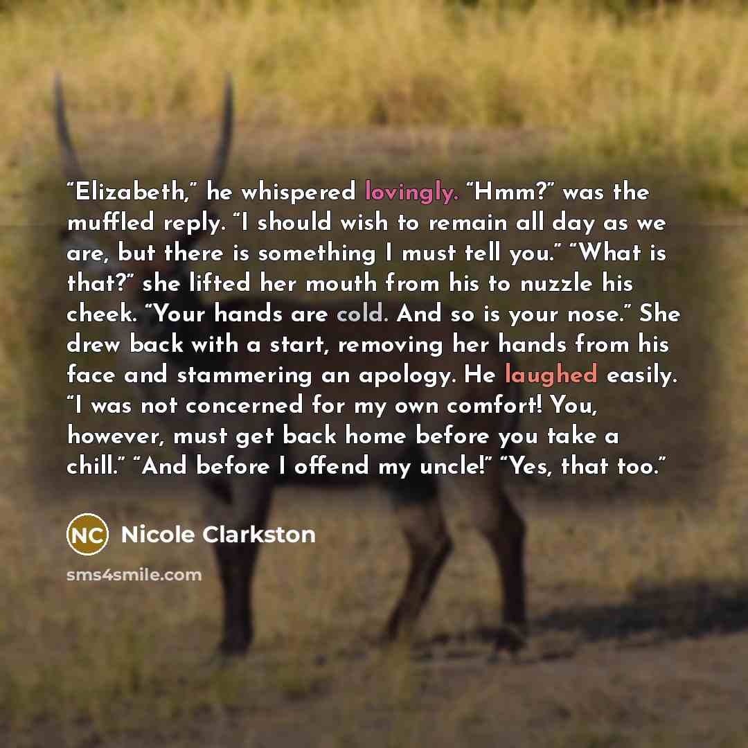 “Elizabeth,” he whispered lovingly. “Hmm?” was the muffled reply. “I should wish to remain all day as we are, but there is something I must tell you.” “What is that?” she lifted her mouth from his to nuzzle his cheek. “Your hands are cold. And so is your nose.” She drew back with a start, removing…” quote by Nicole Clarkston