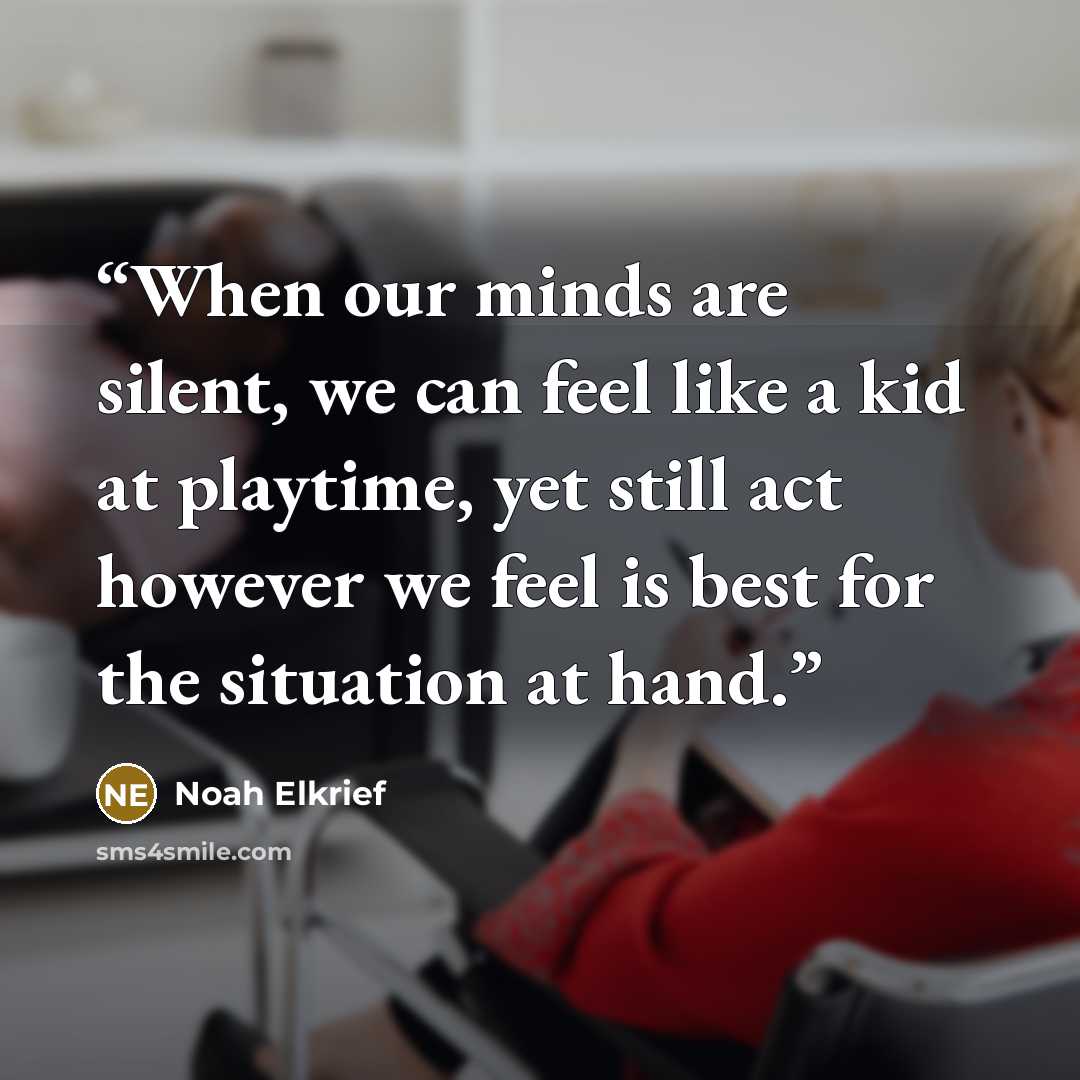 “When our minds are silent, we can feel like a kid at playtime, yet still act however we feel is best for the situation at hand.” quote by Noah Elkrief