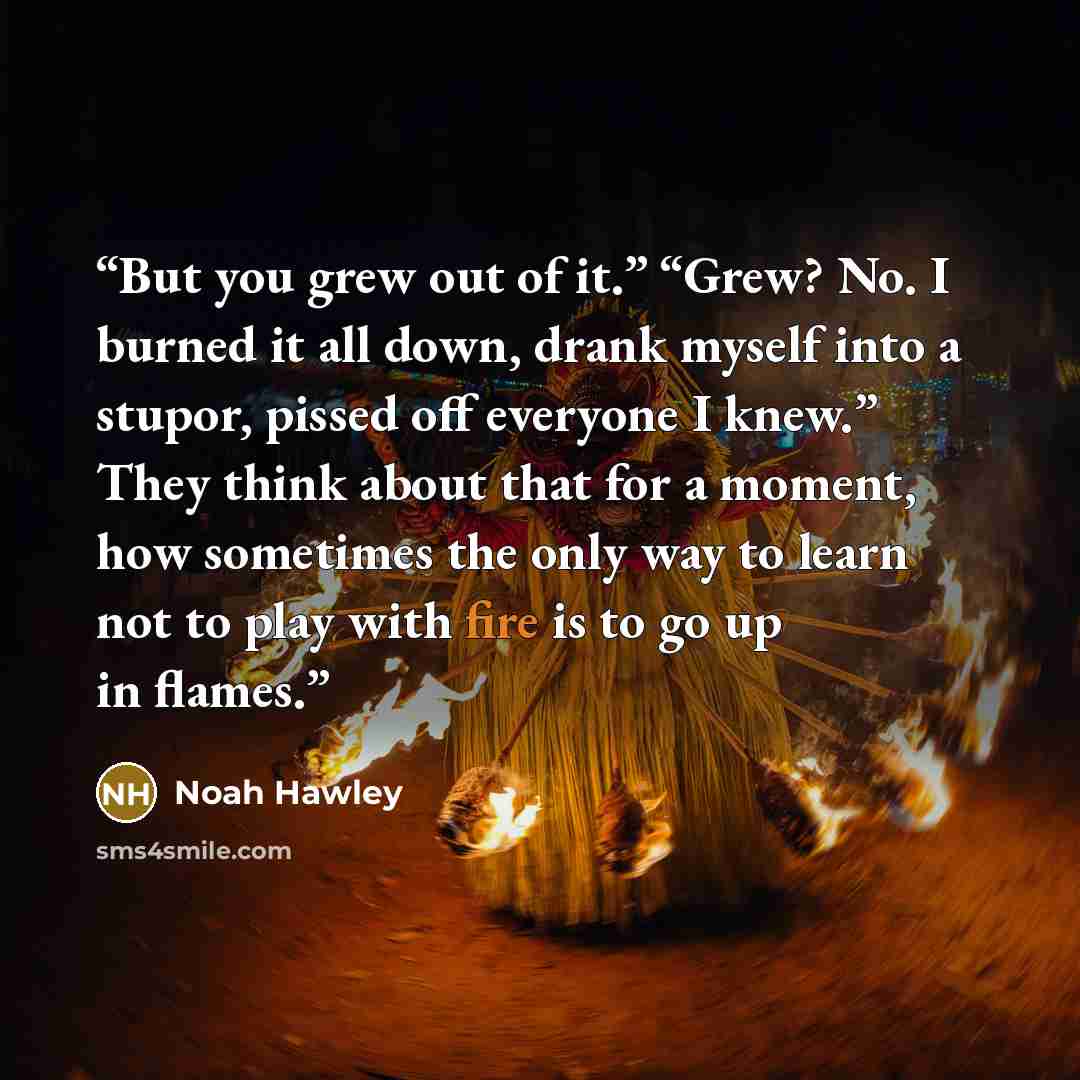 “But you grew out of it.” “Grew? No. I burned it all down, drank myself into a stupor, pissed off everyone I knew.” They think about that for a moment, how sometimes the only way to learn not to play with fire is to go up in flames.” quote by Noah Hawley
