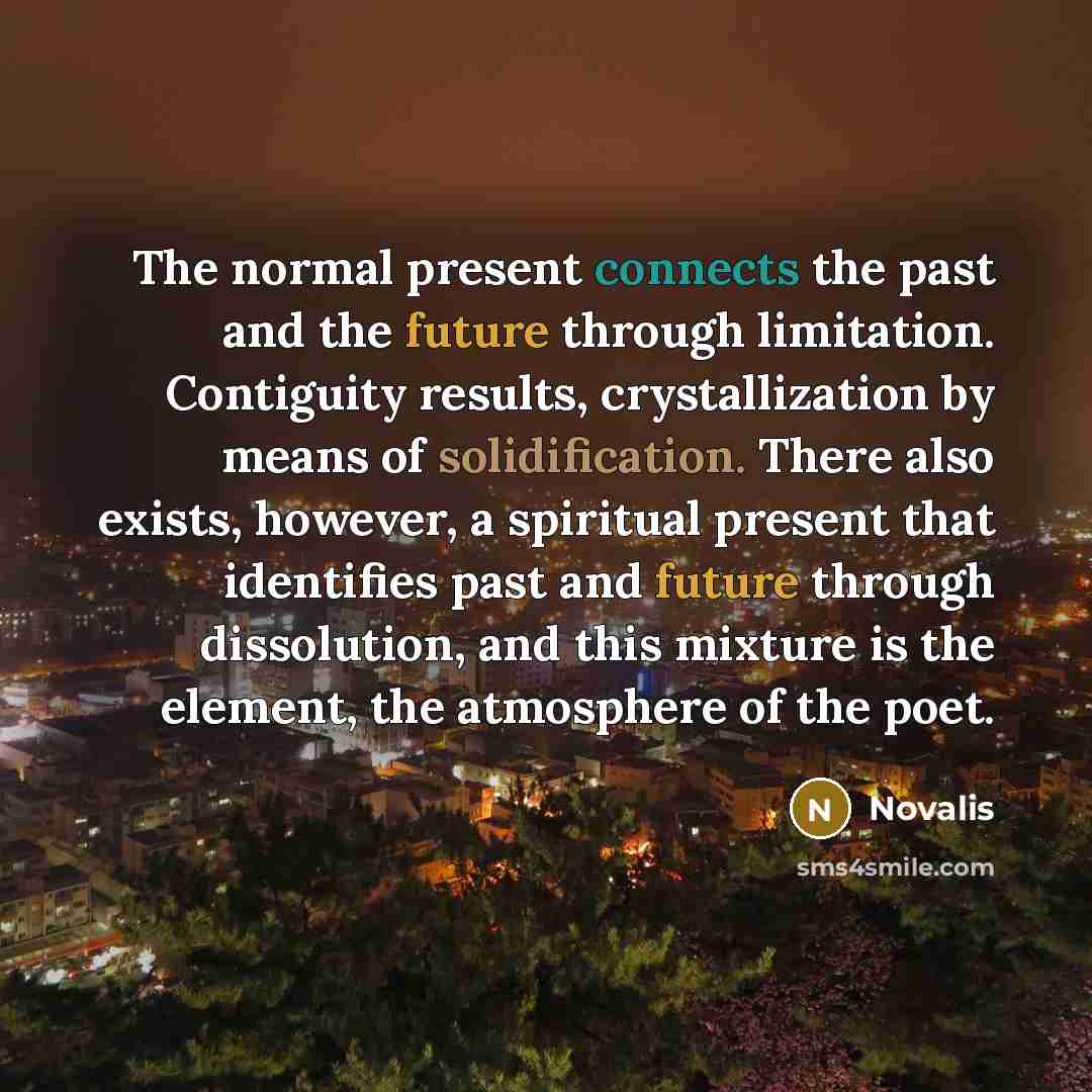 “The normal present connects the past and the future through limitation. Contiguity results, crystallization by means of solidification. There also exists, however, a spiritual present that identifies past and future through dissolution, and this mixture is the element, the atmosphere of the poet.” quote by Novalis