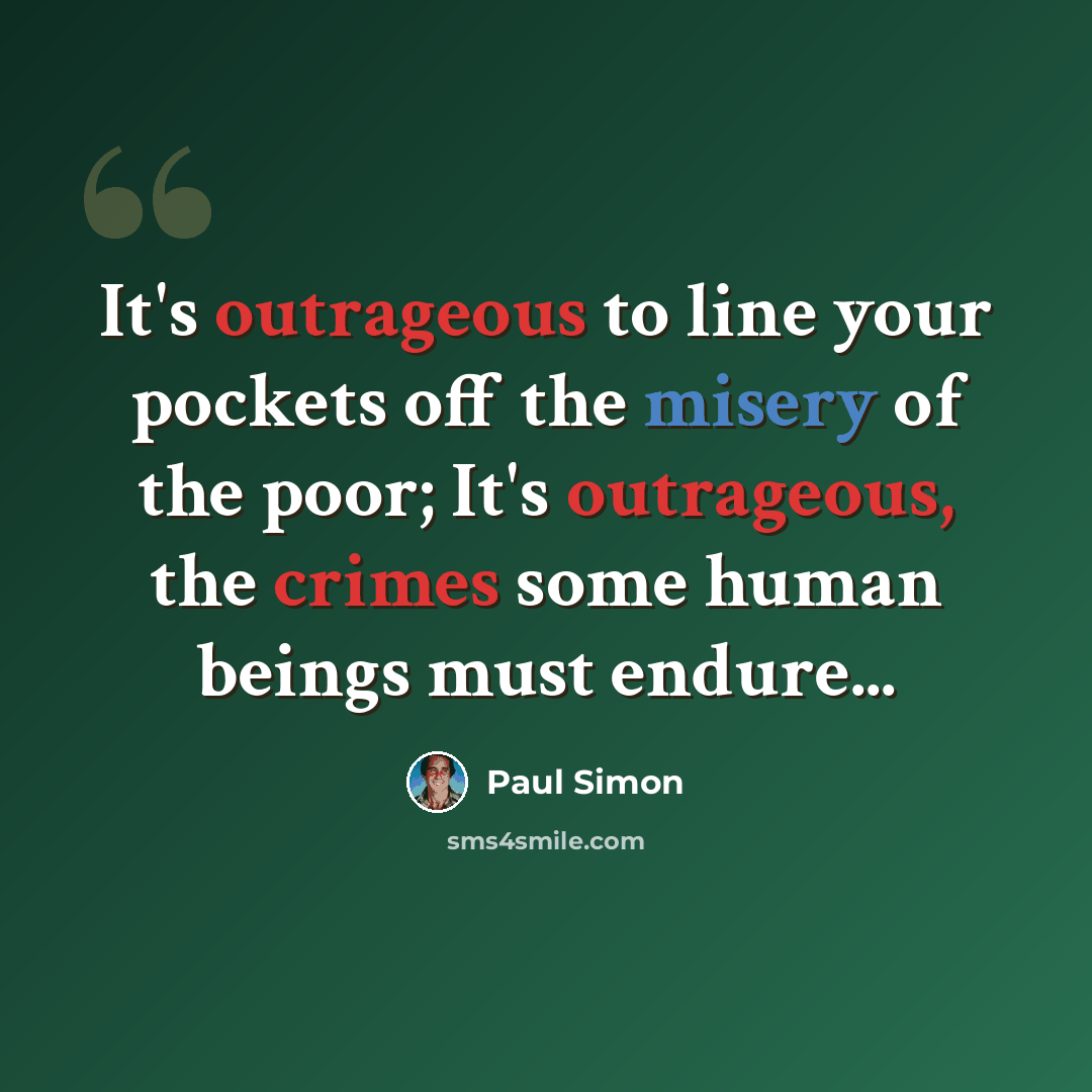 “It's outrageous to line your pockets off the misery of the poor; It's outrageous, the crimes some human beings must endure...” quote by Paul Simon