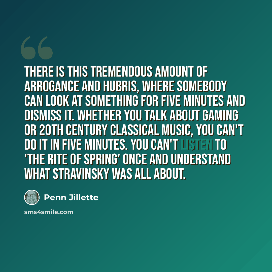 “There is this tremendous amount of arrogance and hubris, where somebody can look at something for five minutes and dismiss it. Whether you talk about gaming or 20th century classical music, you can't do it in five minutes. You can't listen to 'The Rite of Spring' once and understand what…” quote by Penn Jillette