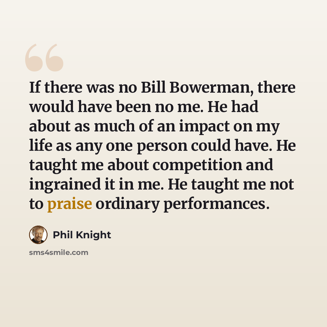“If there was no Bill Bowerman, there would have been no me. He had about as much of an impact on my life as any one person could have. He taught me about competition and ingrained it in me. He taught me not to praise ordinary performances.” quote by Phil Knight