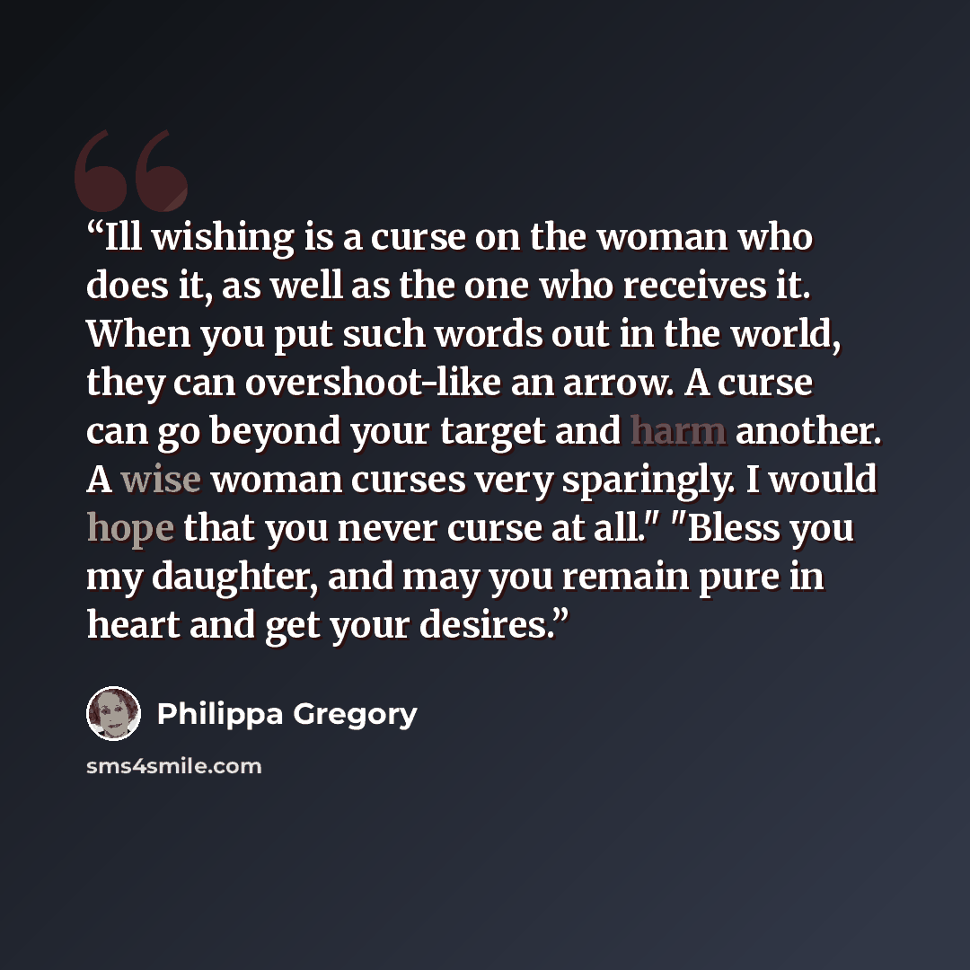 “Ill wishing is a curse on the woman who does it, as well as the one who receives it. When you put such words out in the world, they can overshoot-like an arrow. A curse can go beyond your target and harm another. A wise woman curses very sparingly. I would hope that you never curse at all." "Bless…” quote by Philippa Gregory
