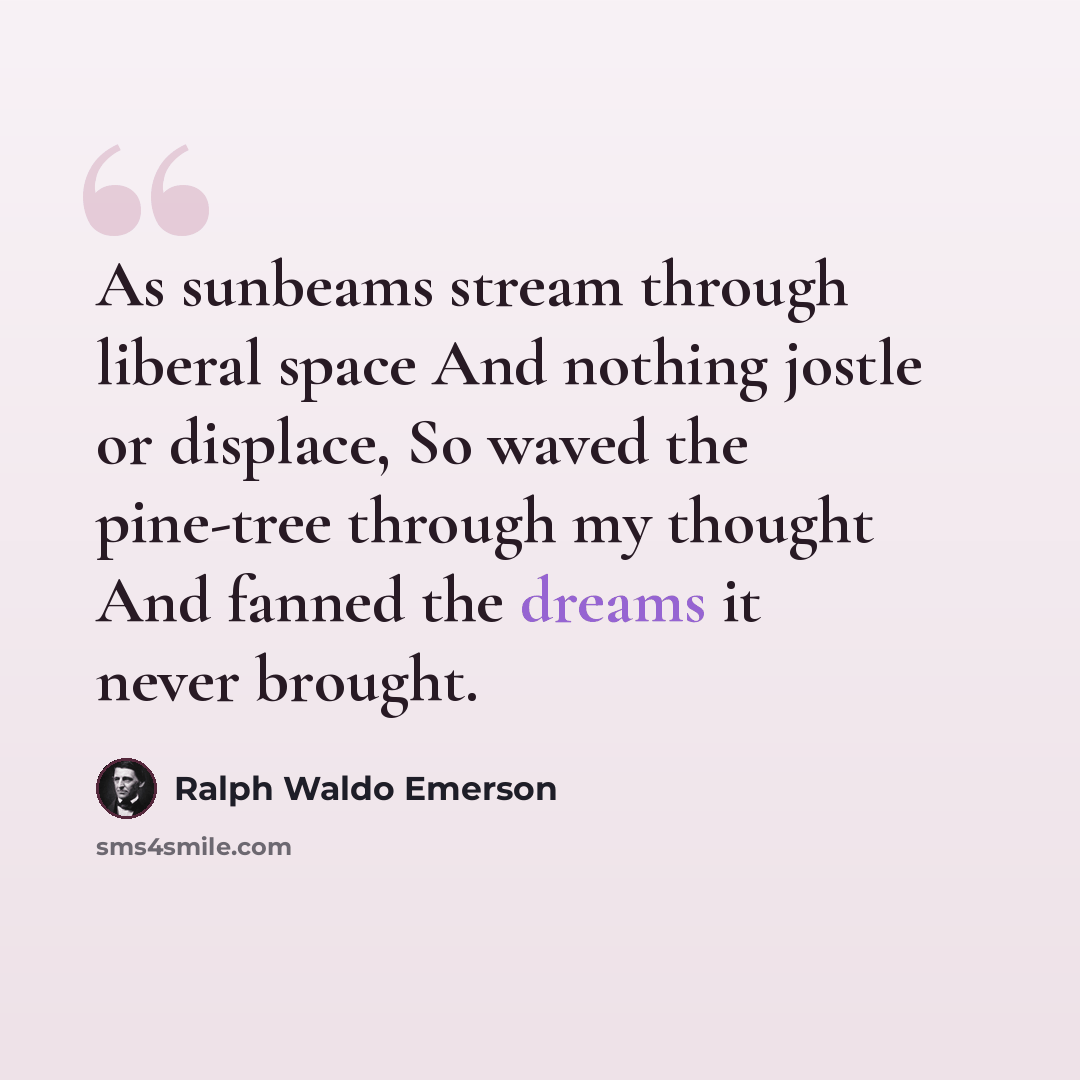 “As sunbeams stream through liberal space And nothing jostle or displace, So waved the pine-tree through my thought And fanned the dreams it never brought.” quote by Ralph Waldo Emerson