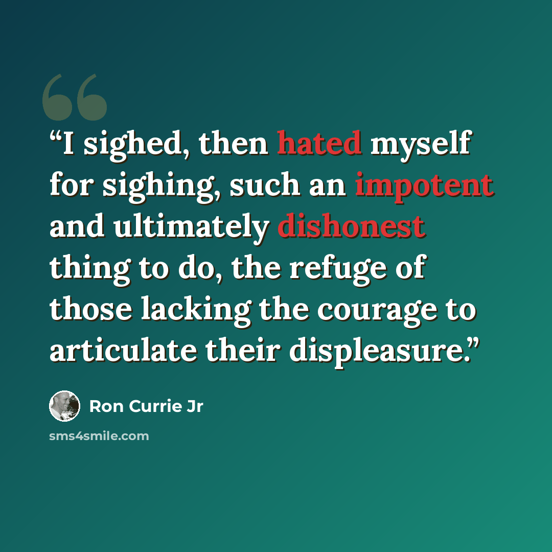 “I sighed, then hated myself for sighing, such an impotent and ultimately dishonest thing to do, the refuge of those lacking the courage to articulate their displeasure.” quote by Ron Currie Jr