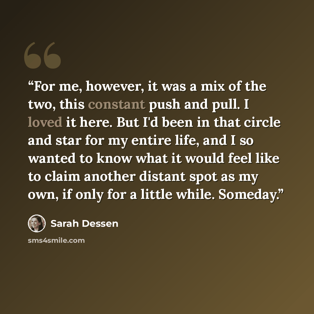 “For me, however, it was a mix of the two, this constant push and pull. I loved it here. But I'd been in that circle and star for my entire life, and I so wanted to know what it would feel like to claim another distant spot as my own, if only for a little while. Someday.” quote by Sarah Dessen