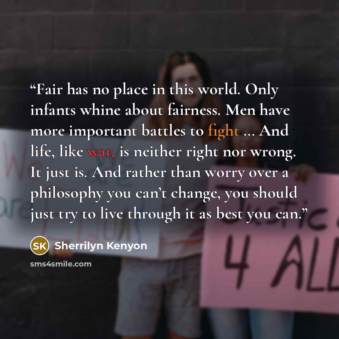 “Fair has no place in this world. Only infants whine about fairness. Men have more important battles to fight … And life, like war, is neither right nor wrong. It just is. And rather than worry over a philosophy you can’t change, you should just try to live through it as best you can.” quote by Sherrilyn Kenyon