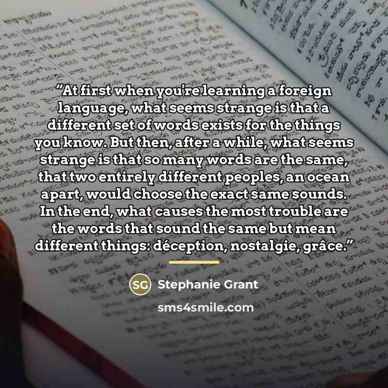 “At first when you're learning a foreign language, what seems strange is that a different set of words exists for the things you know. But then, after a while, what seems strange is that so many words are the same, that two entirely different peoples, an ocean apart, would choose the exact same…” quote by Stephanie Grant