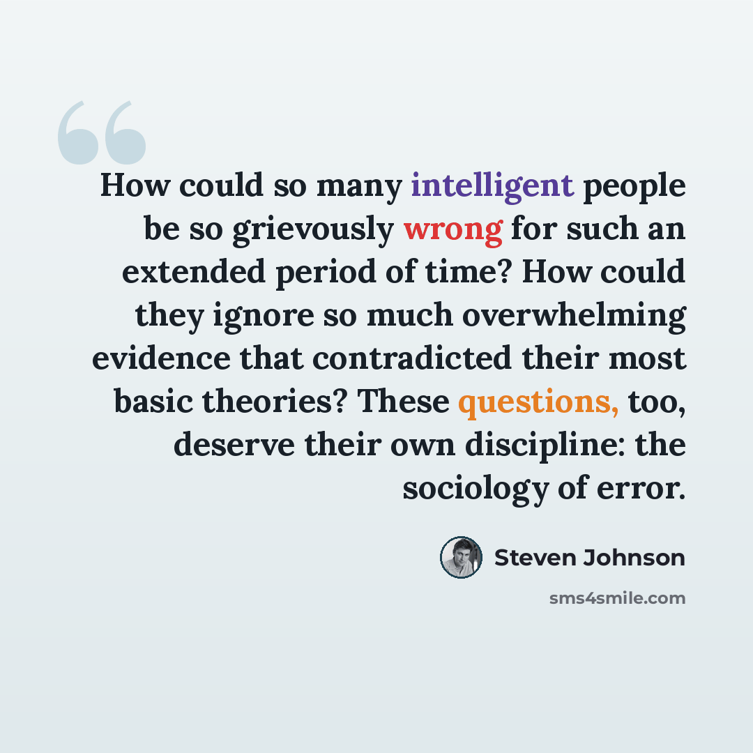 “How could so many intelligent people be so grievously wrong for such an extended period of time? How could they ignore so much overwhelming evidence that contradicted their most basic theories? These questions, too, deserve their own discipline: the sociology of error.” quote by Steven Johnson