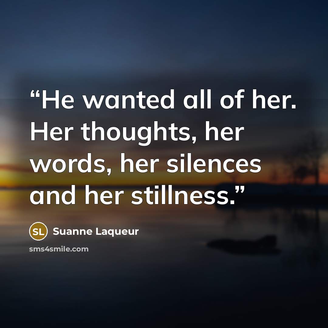 “He wanted all of her. Her thoughts, her words, her silences and her stillness.” quote by Suanne Laqueur