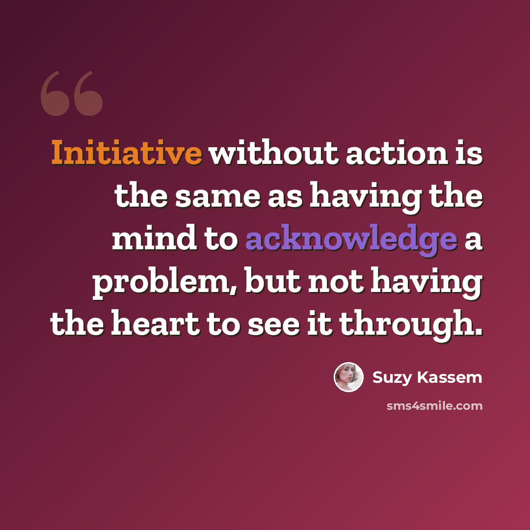 “Initiative without action is the same as having the mind to acknowledge a problem, but not having the heart to see it through.” quote by Suzy Kassem