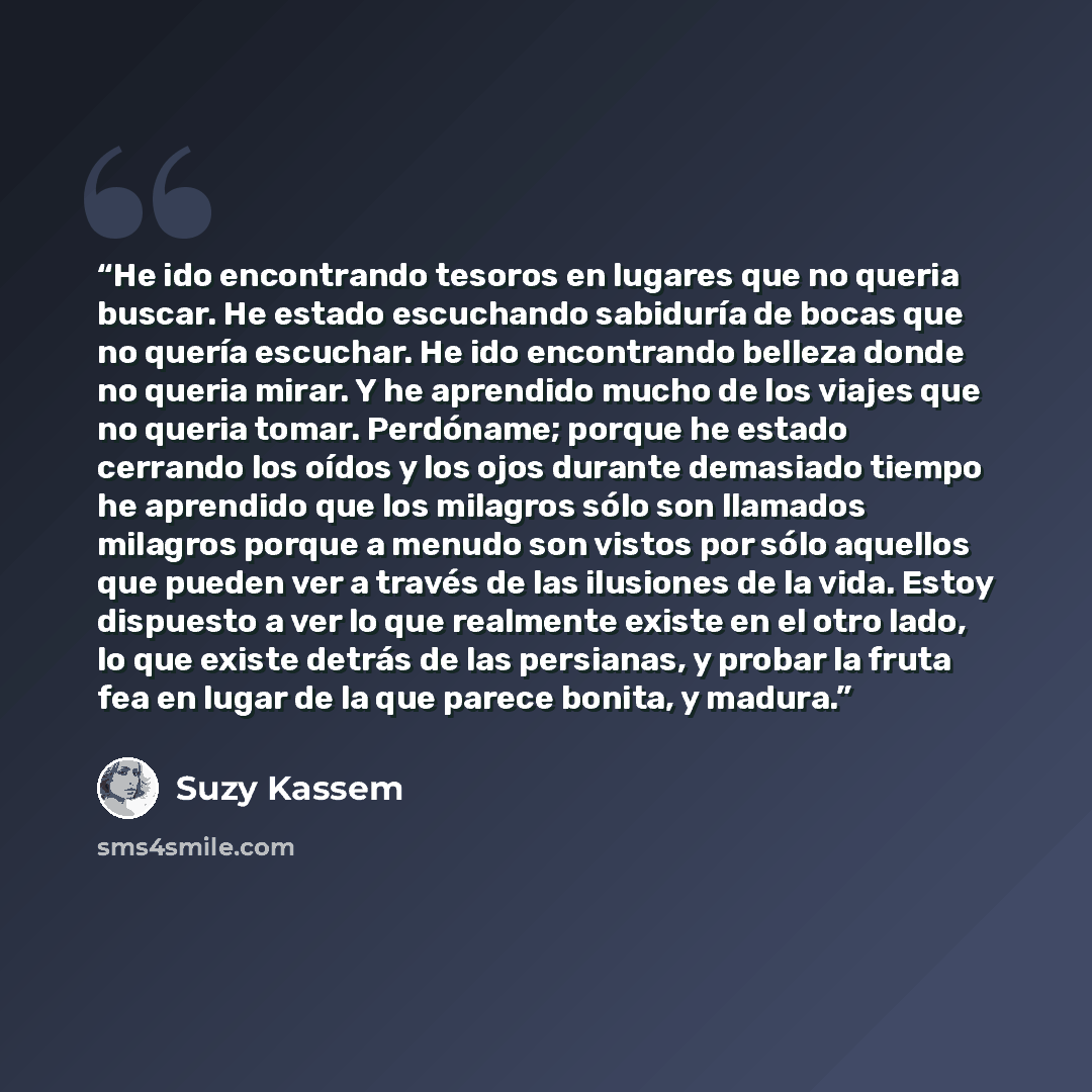 “He ido encontrando tesoros en lugares que no queria buscar. He estado escuchando sabiduría de bocas que no quería escuchar. He ido encontrando belleza donde no queria mirar. Y he aprendido mucho de los viajes que no queria tomar. Perdóname; porque he estado cerrando los oídos y los ojos durante…” quote by Suzy Kassem