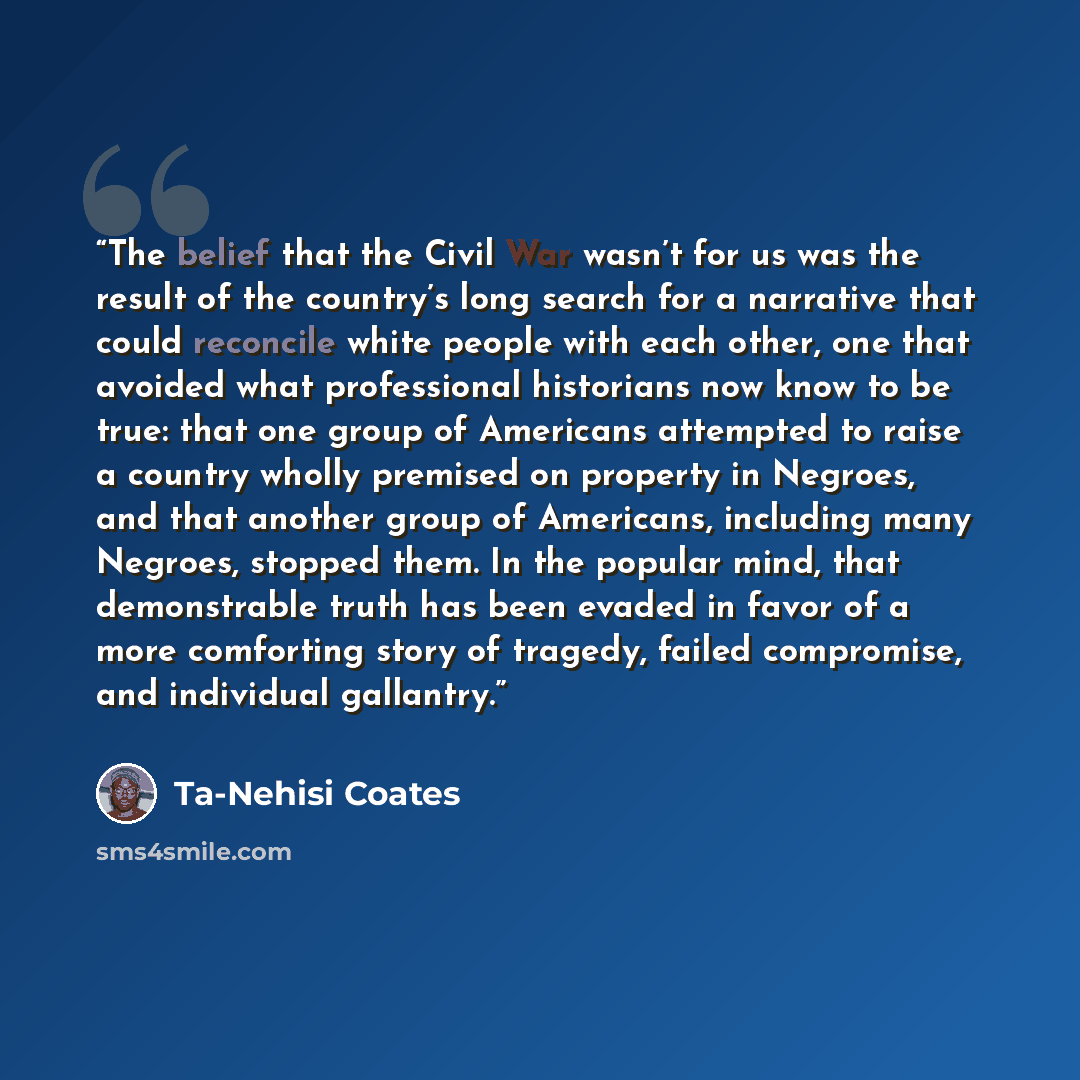 “The belief that the Civil War wasn’t for us was the result of the country’s long search for a narrative that could reconcile white people with each other, one that avoided what professional historians now know to be true: that one group of Americans attempted to raise a country wholly premised on…” quote by Ta-Nehisi Coates