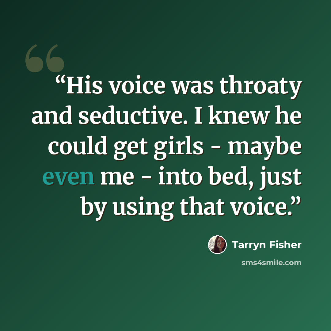 “His voice was throaty and seductive. I knew he could get girls - maybe even me - into bed, just by using that voice.” quote by Tarryn Fisher