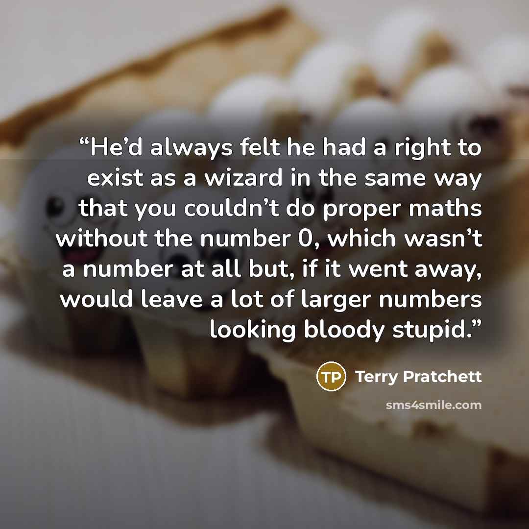 “He’d always felt he had a right to exist as a wizard in the same way that you couldn’t do proper maths without the number 0, which wasn’t a number at all but, if it went away, would leave a lot of larger numbers looking bloody stupid.” quote by Terry Pratchett