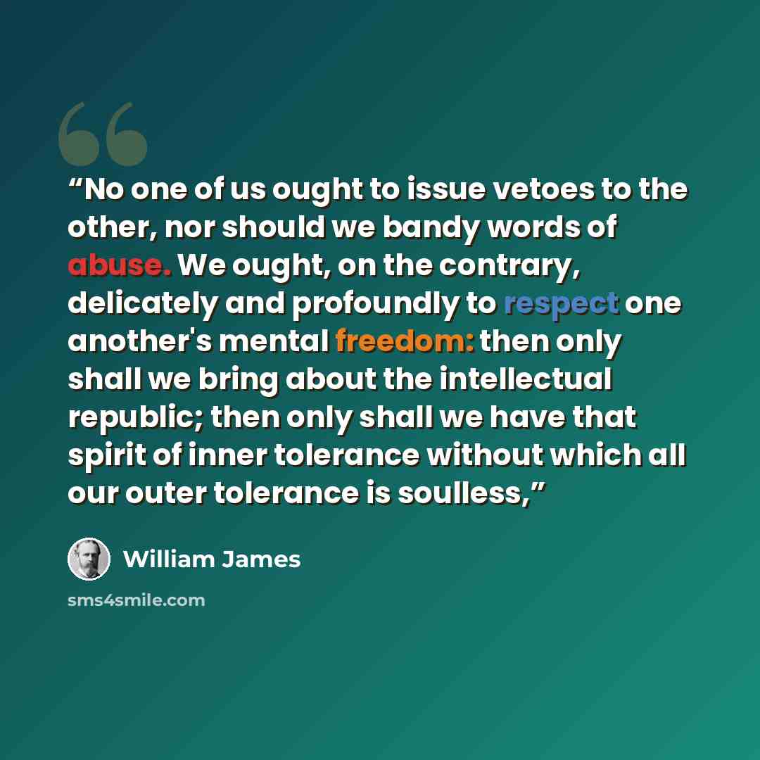 “No one of us ought to issue vetoes to the other, nor should we bandy words of abuse. We ought, on the contrary, delicately and profoundly to respect one another's mental freedom: then only shall we bring about the intellectual republic; then only shall we have that spirit of inner tolerance…” quote by William James