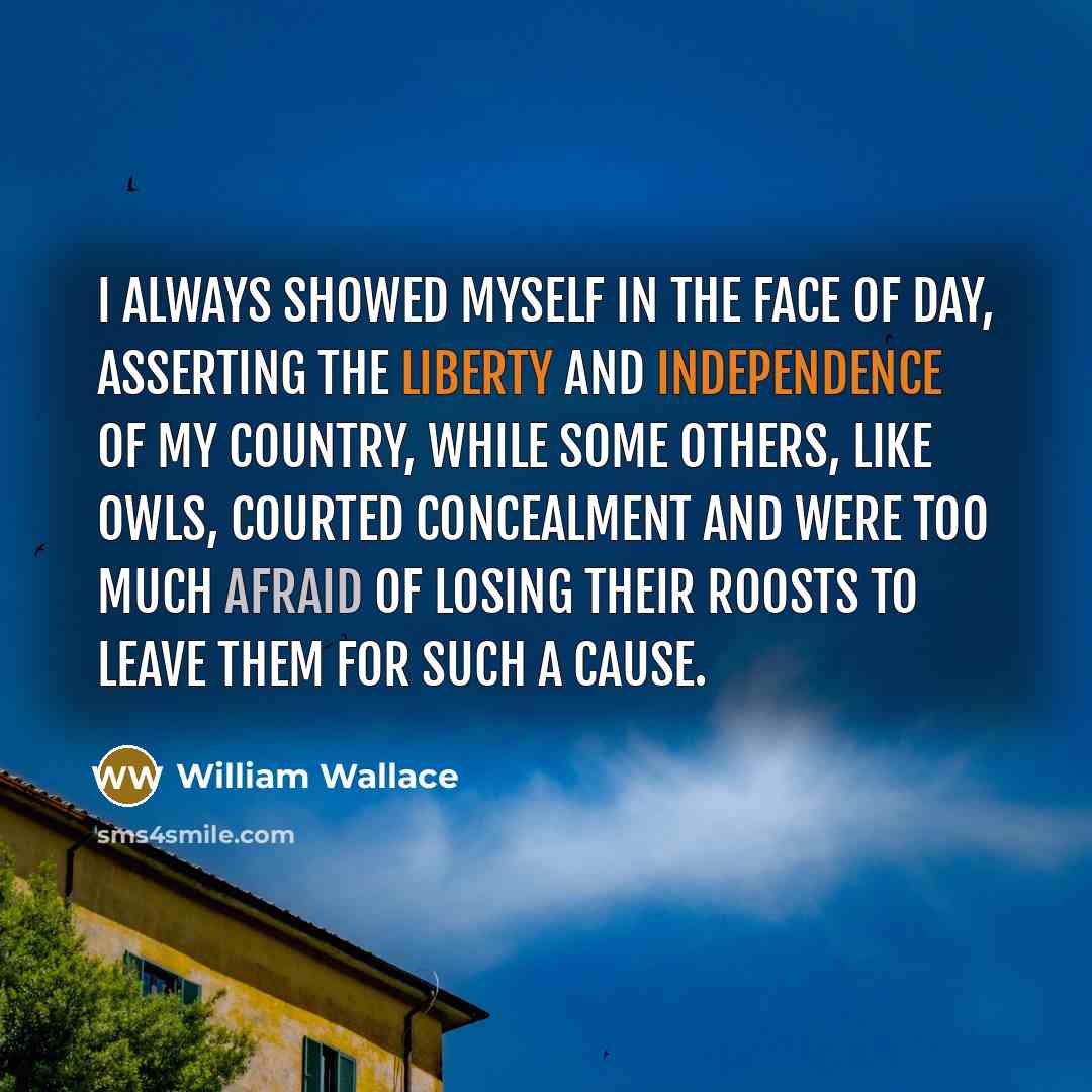 “I always showed myself in the face of day, asserting the liberty and independence of my country, while some others, like owls, courted concealment and were too much afraid of losing their roosts to leave them for such a cause.” quote by William Wallace
