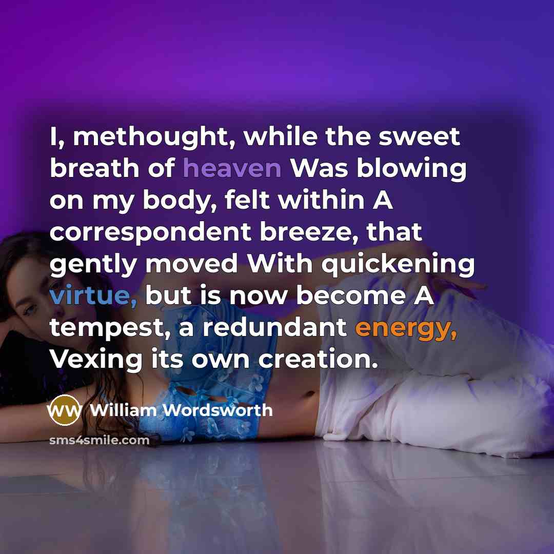 “I, methought, while the sweet breath of heaven Was blowing on my body, felt within A correspondent breeze, that gently moved With quickening virtue, but is now become A tempest, a redundant energy, Vexing its own creation.” quote by William Wordsworth