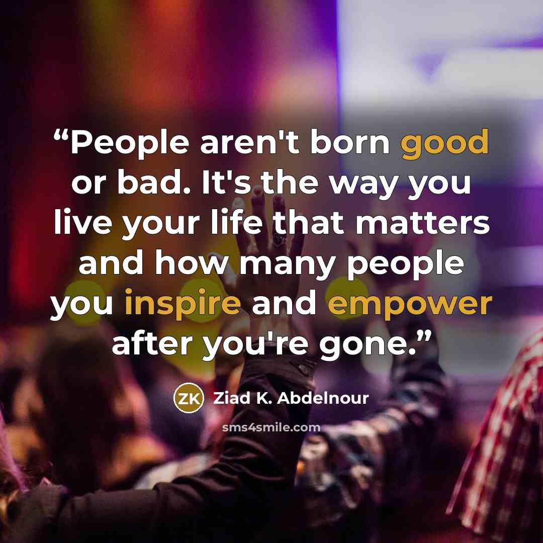 “People aren't born good or bad. It's the way you live your life that matters and how many people you inspire and empower after you're gone.” quote by Ziad K. Abdelnour