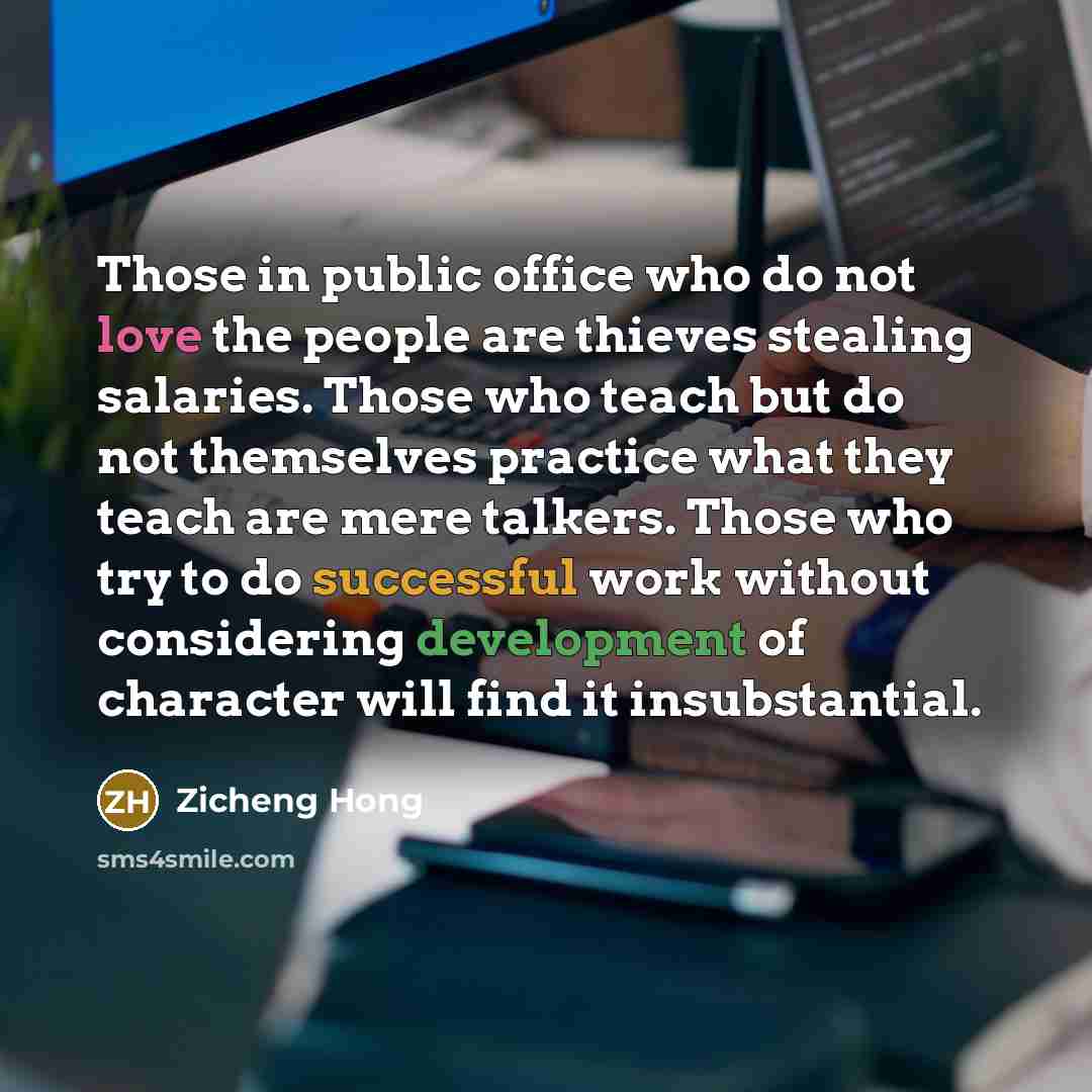 “Those in public office who do not love the people are thieves stealing salaries. Those who teach but do not themselves practice what they teach are mere talkers. Those who try to do successful work without considering development of character will find it insubstantial.” quote by Zicheng Hong