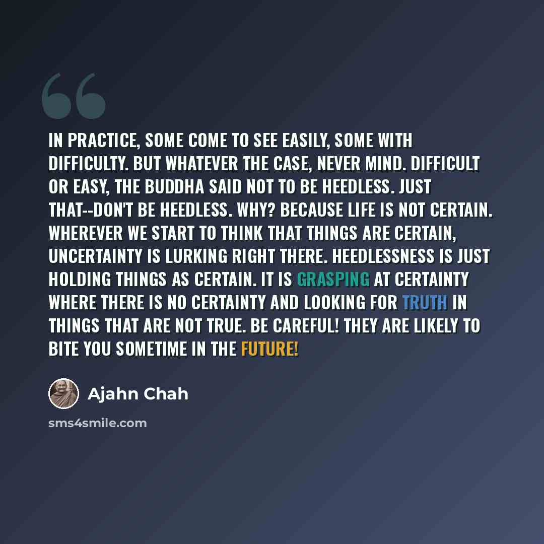 “In practice, some come to see easily, some with difficulty. But whatever the case, never mind. Difficult or easy, the Buddha said not to be heedless. Just that--don't be heedless. Why? Because life is not certain. Wherever we start to think that things are certain, uncertainty is lurking right…” quote by Ajahn Chah