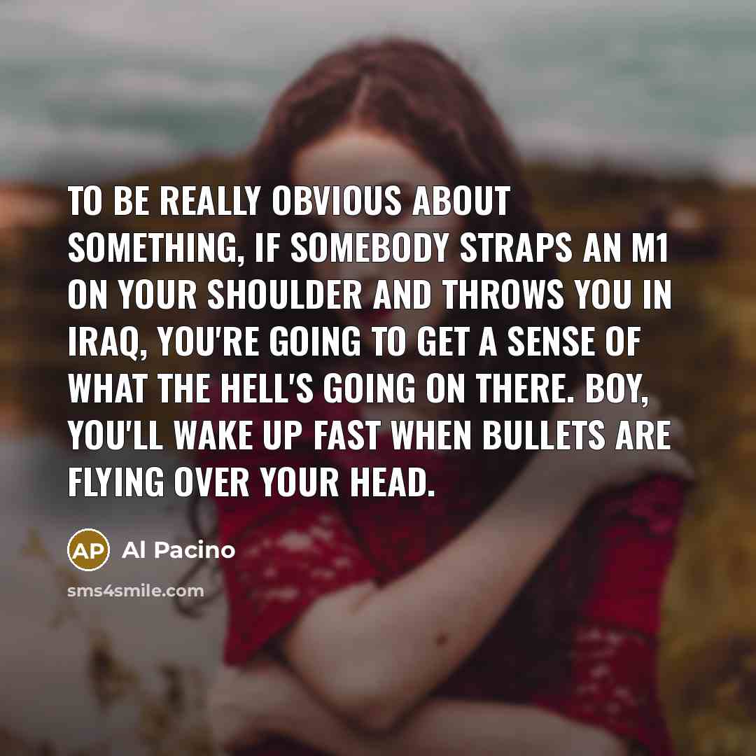 “To be really obvious about something, if somebody straps an M1 on your shoulder and throws you in Iraq, you're going to get a sense of what the hell's going on there. Boy, you'll wake up fast when bullets are flying over your head.” quote by Al Pacino