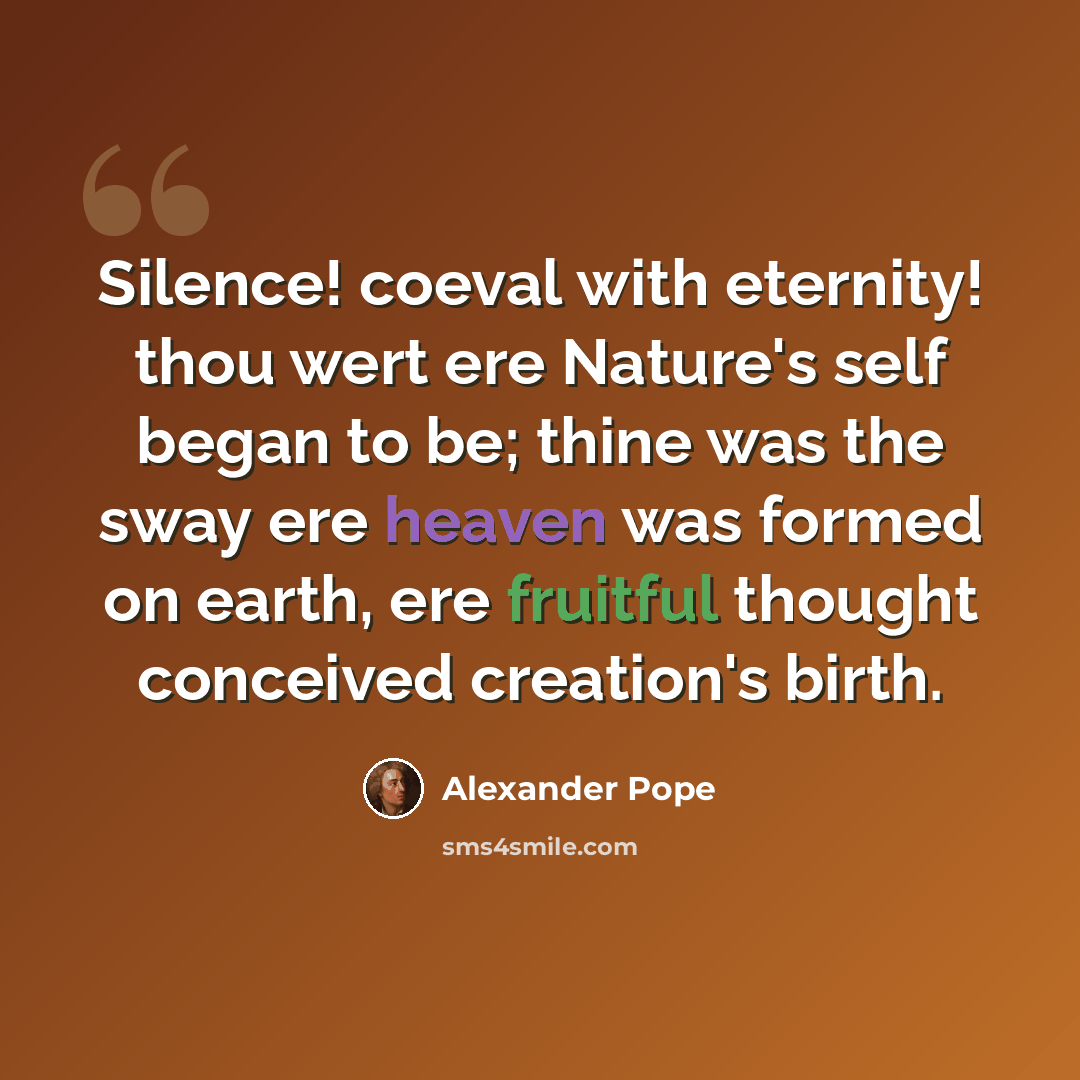 “Silence! coeval with eternity! thou wert ere Nature's self began to be; thine was the sway ere heaven was formed on earth, ere fruitful thought conceived creation's birth.” quote by Alexander Pope