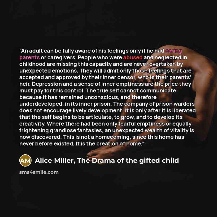 “An adult can be fully aware of his feelings only if he had caring parents or caregivers. People who were abused and neglected in childhood are missing this capacity and are never overtaken by unexpected emotions. They will admit only those feelings that are accepted and approved by their inner…” quote by Alice MIller, The Drama of the gifted child