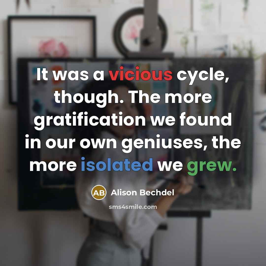 “It was a vicious cycle, though. The more gratification we found in our own geniuses, the more isolated we grew.” quote by Alison Bechdel