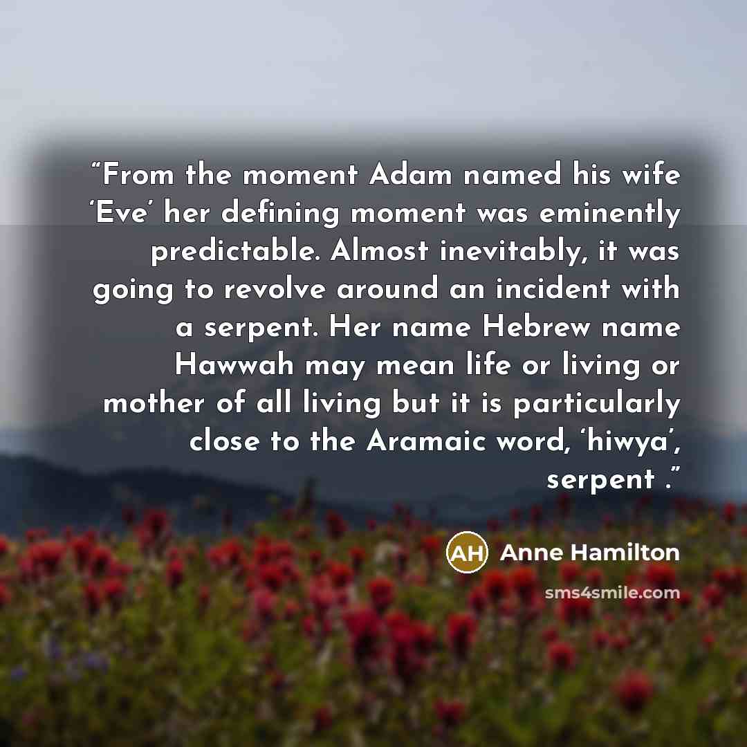 “From the moment Adam named his wife ‘Eve’ her defining moment was eminently predictable. Almost inevitably, it was going to revolve around an incident with a serpent. Her name Hebrew name Hawwah may mean life or living or mother of all living but it is particularly close to the Aramaic word…” quote by Anne Hamilton