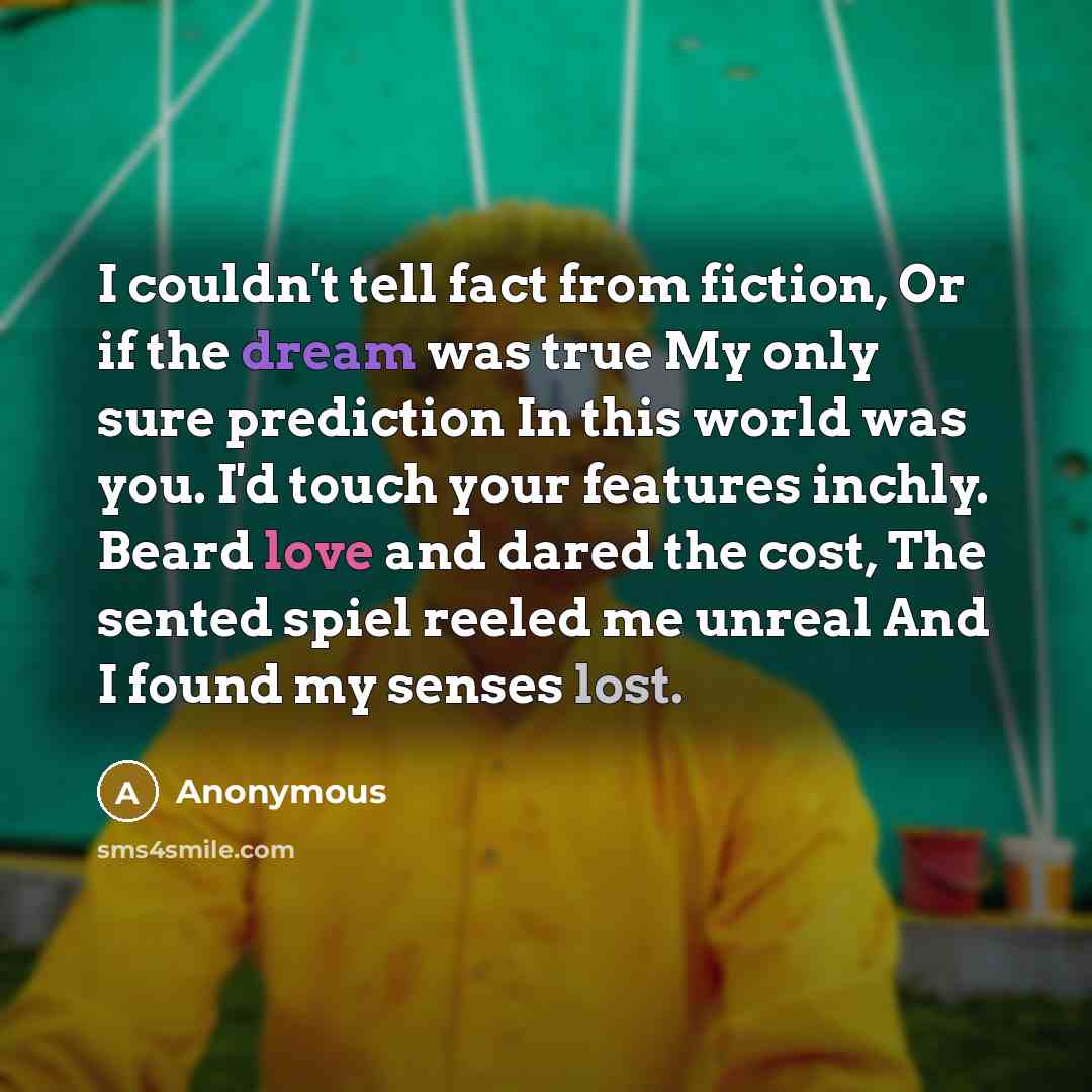 “I couldn't tell fact from fiction, Or if the dream was true My only sure prediction In this world was you. I'd touch your features inchly. Beard love and dared the cost, The sented spiel reeled me unreal And I found my senses lost.” quote by Anonymous