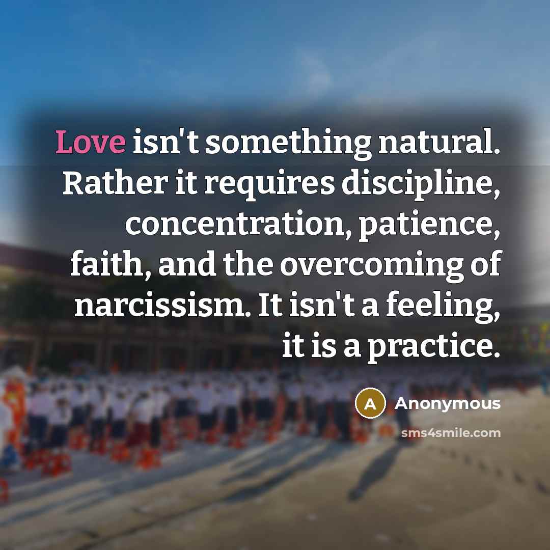 “Love isn't something natural. Rather it requires discipline, concentration, patience, faith, and the overcoming of narcissism. It isn't a feeling, it is a practice.” quote by Anonymous
