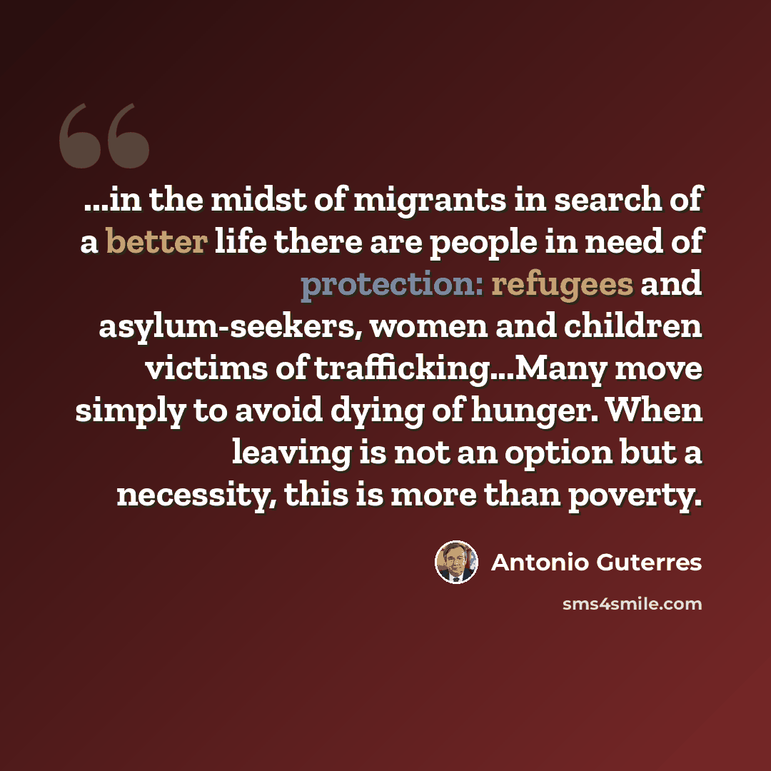 “...in the midst of migrants in search of a better life there are people in need of protection: refugees and asylum-seekers, women and children victims of trafficking...Many move simply to avoid dying of hunger. When leaving is not an option but a necessity, this is more than poverty.” quote by Antonio Guterres