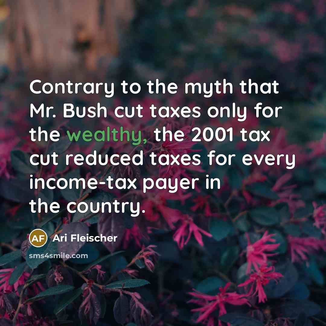 “Contrary to the myth that Mr. Bush cut taxes only for the wealthy, the 2001 tax cut reduced taxes for every income-tax payer in the country.” quote by Ari Fleischer