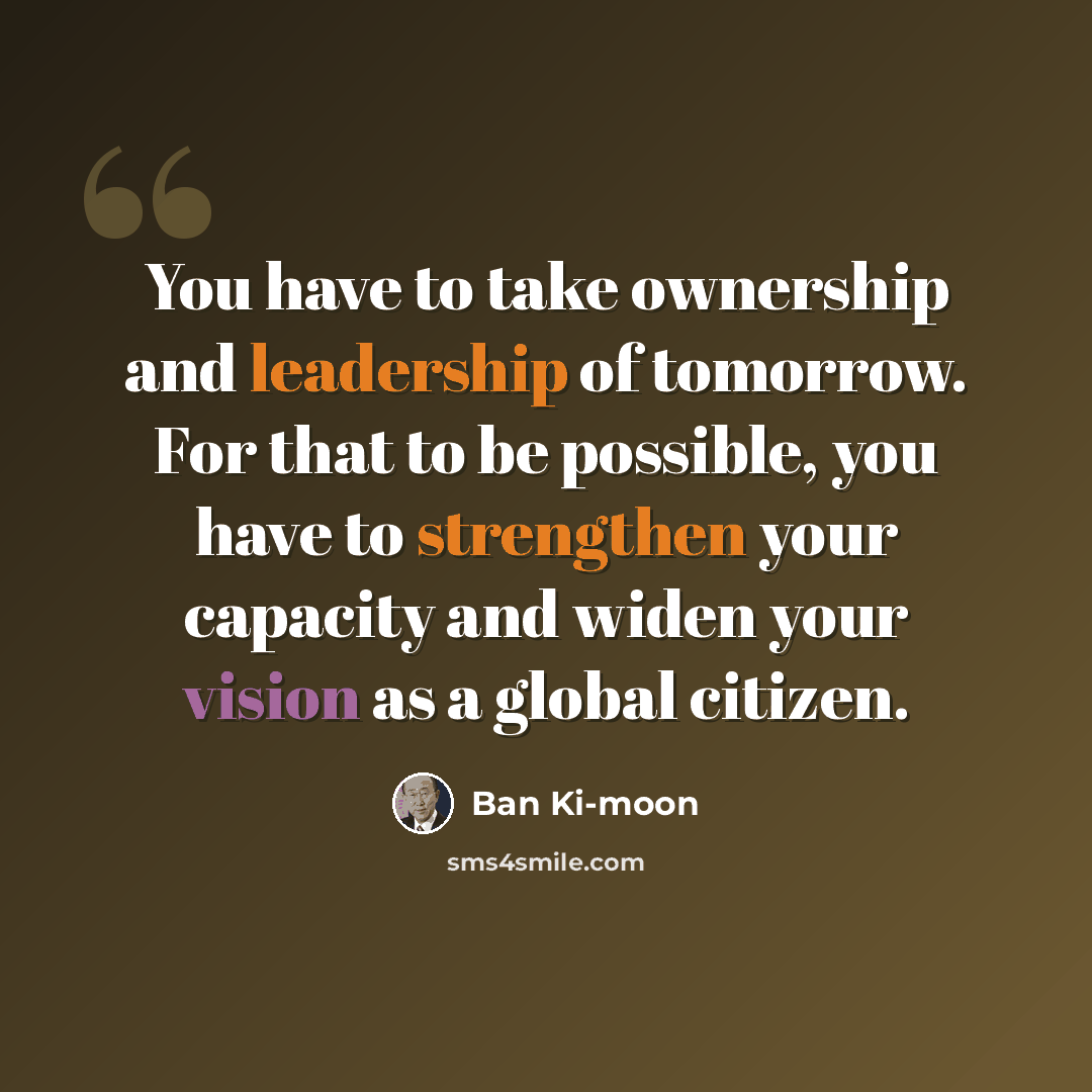 “You have to take ownership and leadership of tomorrow. For that to be possible, you have to strengthen your capacity and widen your vision as a global citizen.” quote by Ban Ki-moon