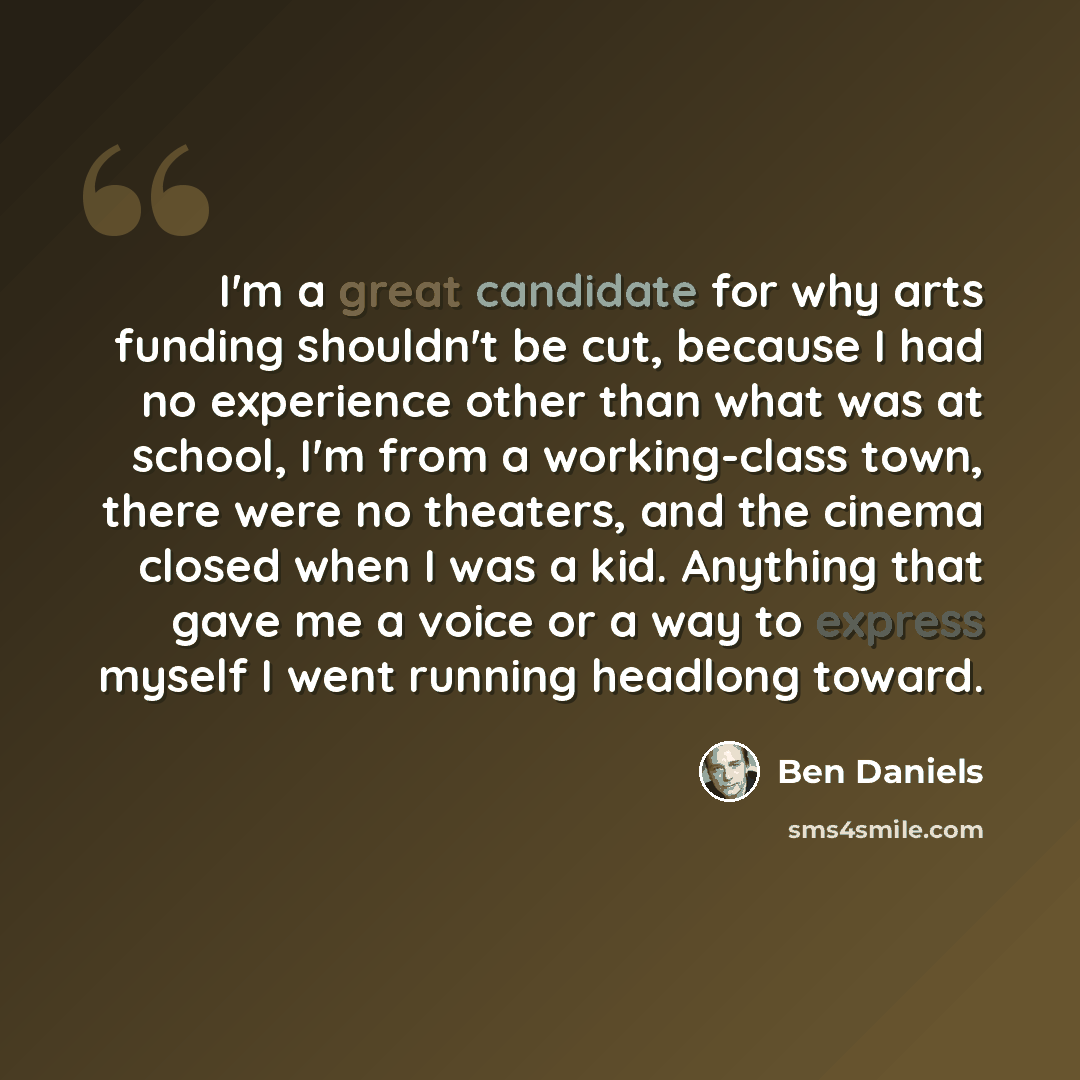 “I'm a great candidate for why arts funding shouldn't be cut, because I had no experience other than what was at school, I'm from a working-class town, there were no theaters, and the cinema closed when I was a kid. Anything that gave me a voice or a way to express myself I went running headlong…” quote by Ben Daniels