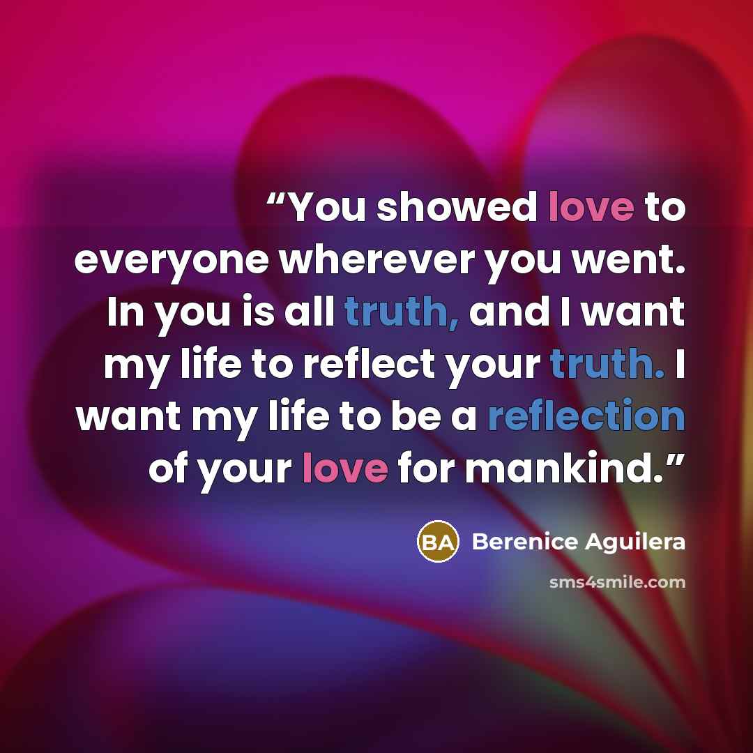 “You showed love to everyone wherever you went. In you is all truth, and I want my life to reflect your truth. I want my life to be a reflection of your love for mankind.” quote by Berenice Aguilera