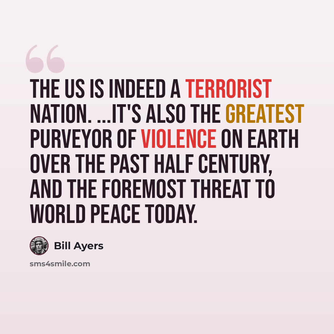 “The US is indeed a terrorist nation. ...It's also the greatest purveyor of violence on earth over the past half century, and the foremost threat to world peace today.” quote by Bill Ayers