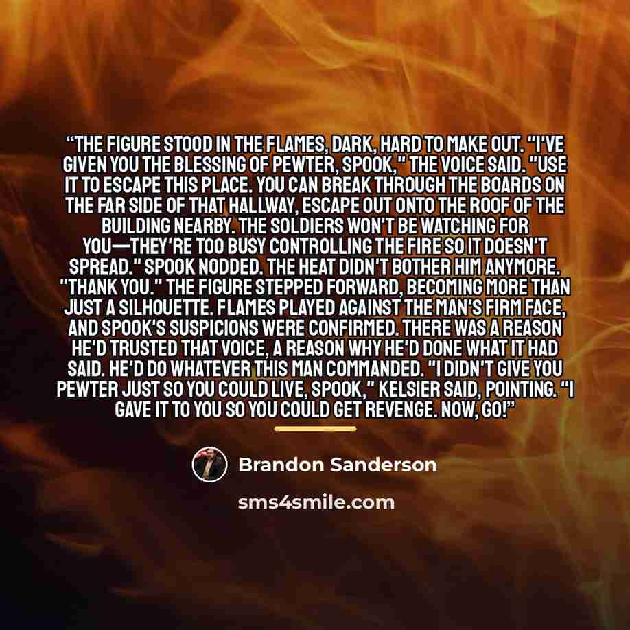 “The figure stood in the flames, dark, hard to make out. "I've given you the blessing of pewter, Spook," the voice said. "Use it to escape this place. You can break through the boards on the far side of that hallway, escape out onto the roof of the building nearby. The soldiers won't be watching…” quote by Brandon Sanderson